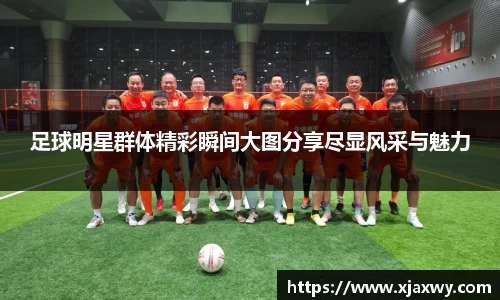 足球明星群体精彩瞬间大图分享尽显风采与魅力